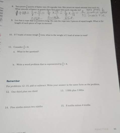 or
 5/8  quarts of batter into 10 cupcake tins. She pours an equal amount into each tin. 
8. Tara pours What amount of batter in quarts does Tara pour into each cupcake tin? 
or
 1/2  9. Leo has a rope that  63/5  meters long. He cuts the rope into 3 pieces of equal length. What is the 
length of each piece of rope in meters? 
10. If 7 loads of stone weigh  2/3 tons what is the weight of 1 load of stone in tons
11. Consider  2/5 / 4. 
a. What is the quotient? 
b. Write a word problem that is represented by  2/5 / 4. 
Remember 
For problems 12-15, add or subtract. Write your answer in the same form as the problem. 
12. One third plus one third 13. 1 fifth plus 3 fifths 
14. Five ninths minus two ninths 15.8 tenths minus 4 tenths 
PRACTICE 95