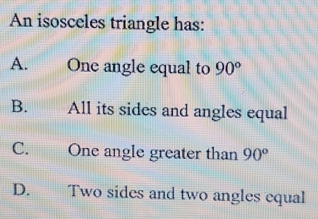 An isosceles triangle has:
A. One angle equal to 90°
B. All its sides and angles equal
C. One angle greater than 90°
D. Two sides and two angles equal