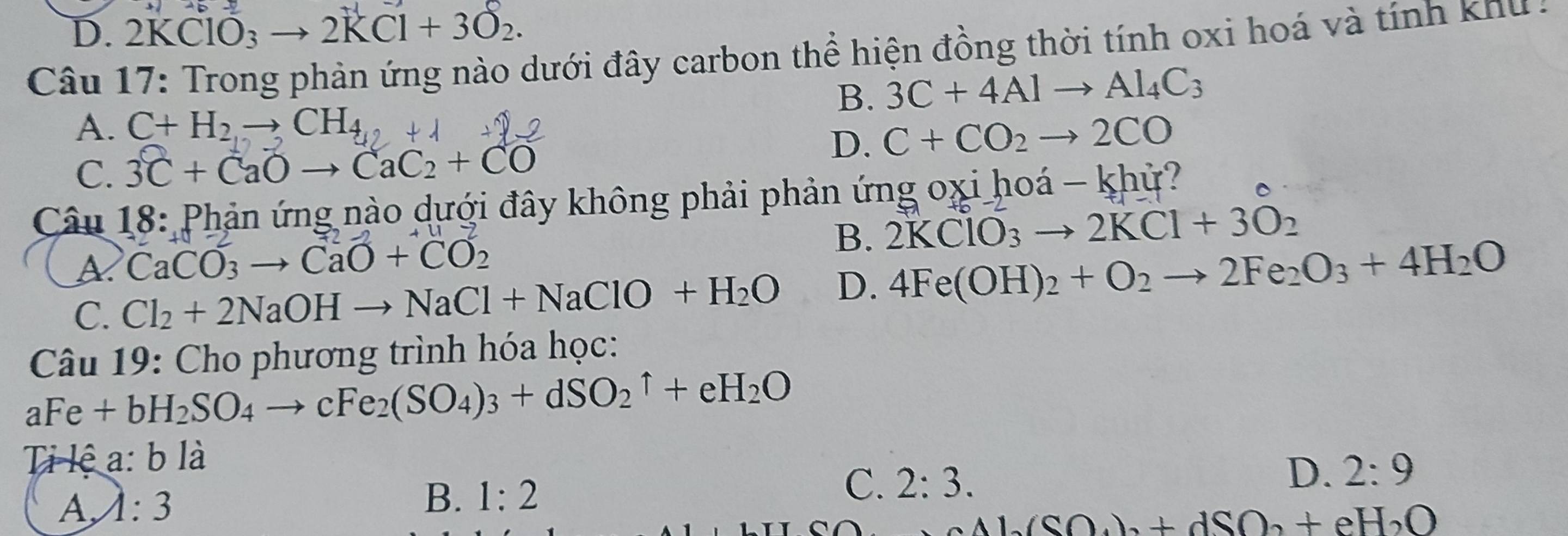 D. 2KClO_3 to 2KCl+3O_2. 
Câu 17: Trong phản ứng nào dưới đây carbon thể hiện đồng thời tính oxi hoá và tính khu
B. 3C+4Alto Al_4C_3
A. C+H_2to CH_4
D. C+CO_2to 2CO
C. 3C+CaOto CaC2+CO
Câu 18: Phản ứng nào dưới đây không phải phản ứng oxi hoá -khir?
A CaCO_3to CaO+CO_2
B. 2KClO_3to 2KCl+3O_2
C. Cl_2+2NaOHto NaCl+NaClO+H_2O D. 4Fe(OH)_2+O_2to 2Fe_2O_3+4H_2O
Câu 19: Cho phương trình hóa học:
aFe+bH_2SO_4to cFe_2(SO_4)_3+dSO_2uparrow +eH_2O
a:
Ti lệ ( b là
D. 2:9
A, lambda :3
B. 1:2
C. 2:3.
Al(SO_4)_3+dSO_2+eH_2O