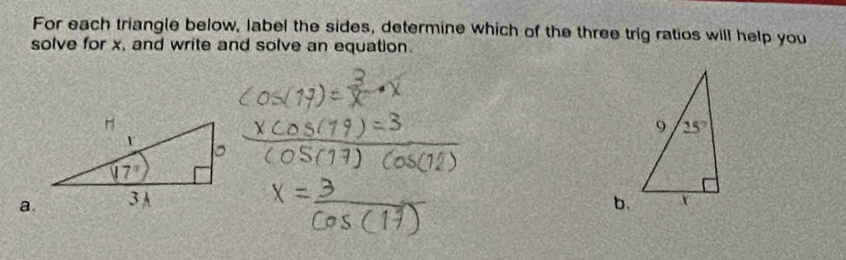 For each triangle below, label the sides, determine which of the three trig ratios will help you
solve for x, and write and solve an equation.
a.