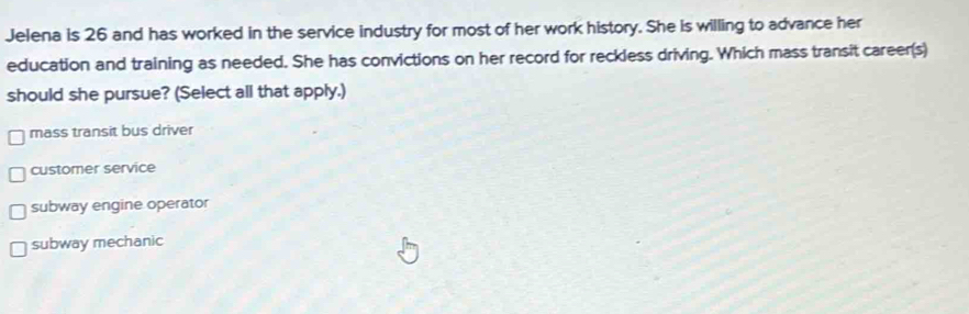 Jelena is 26 and has worked in the service industry for most of her work history. She is willing to advance her
education and training as needed. She has convictions on her record for reckless driving. Which mass transit career(s)
should she pursue? (Select all that apply.)
mass transit bus driver
customer service
subway engine operator
subway mechanic