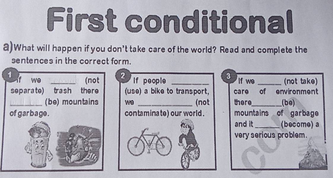 First conditional 
a)What will happen if you don't take care of the world? Read and complete the 
sentences in the correct form. 
1 
3 
we _(not 2 If people _If we _(not take) 
separate) trash there (use) a bike to transport, care of environment 
_(be) mountains we _(not there_ (be) 
of garbage. contaminate) our world . mountains of garbage 
and it_ (become) a 
very serious problem .