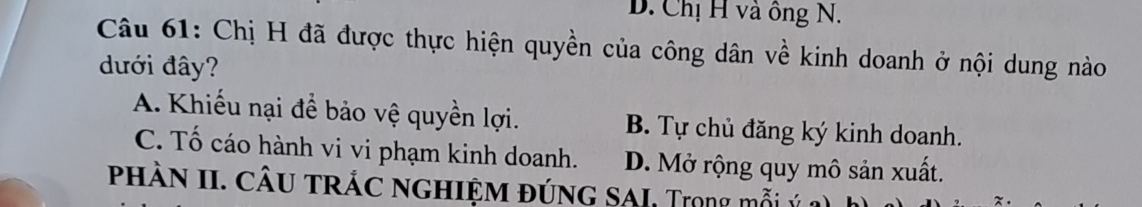 D. Chị H và ông N.
Câu 61: Chị H đã được thực hiện quyền của công dân về kinh doanh ở nội dung nào
đưới đây?
A. Khiếu nại để bảo vệ quyền lợi. B. Tự chủ đăng ký kinh doanh.
C. Tố cáo hành vi vi phạm kinh doanh. D. Mở rộng quy mô sản xuất.
phÀN II. cÂu trÁc nghiệm đúnG SAI, Tiong mỗi :