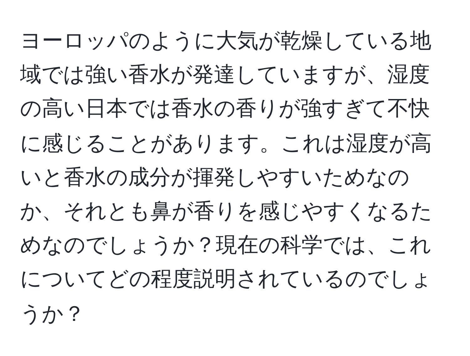 ヨーロッパのように大気が乾燥している地域では強い香水が発達していますが、湿度の高い日本では香水の香りが強すぎて不快に感じることがあります。これは湿度が高いと香水の成分が揮発しやすいためなのか、それとも鼻が香りを感じやすくなるためなのでしょうか？現在の科学では、これについてどの程度説明されているのでしょうか？