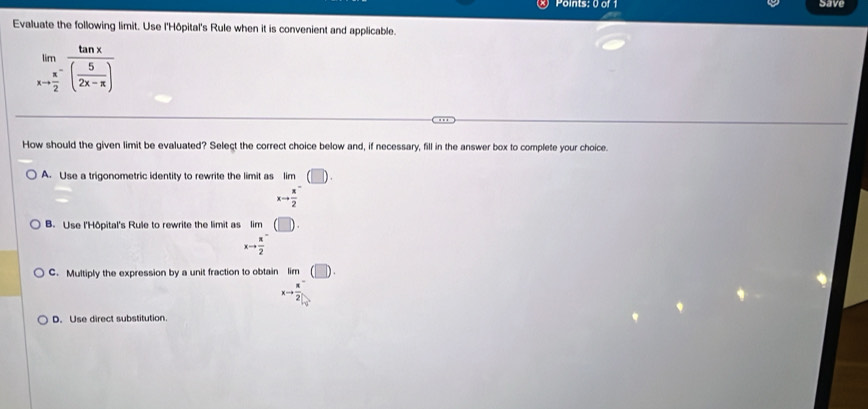 save
Evaluate the following limit. Use l'Hôpital's Rule when it is convenient and applicable.
limlimits _xto frac π 2^-frac tan x( 5/2x-π  )
How should the given limit be evaluated? Select the correct choice below and, if necessary, fill in the answer box to complete your choice.
A. Use a trigonometric identity to rewrite the limit as lim
xto  x/2 
B. Use l'Hôpital's Rule to rewrite the limit as lim
xto frac π 2^(-
C. Multiply the expression by a unit fraction to obtain lim
□)
D. Use direct substitution.