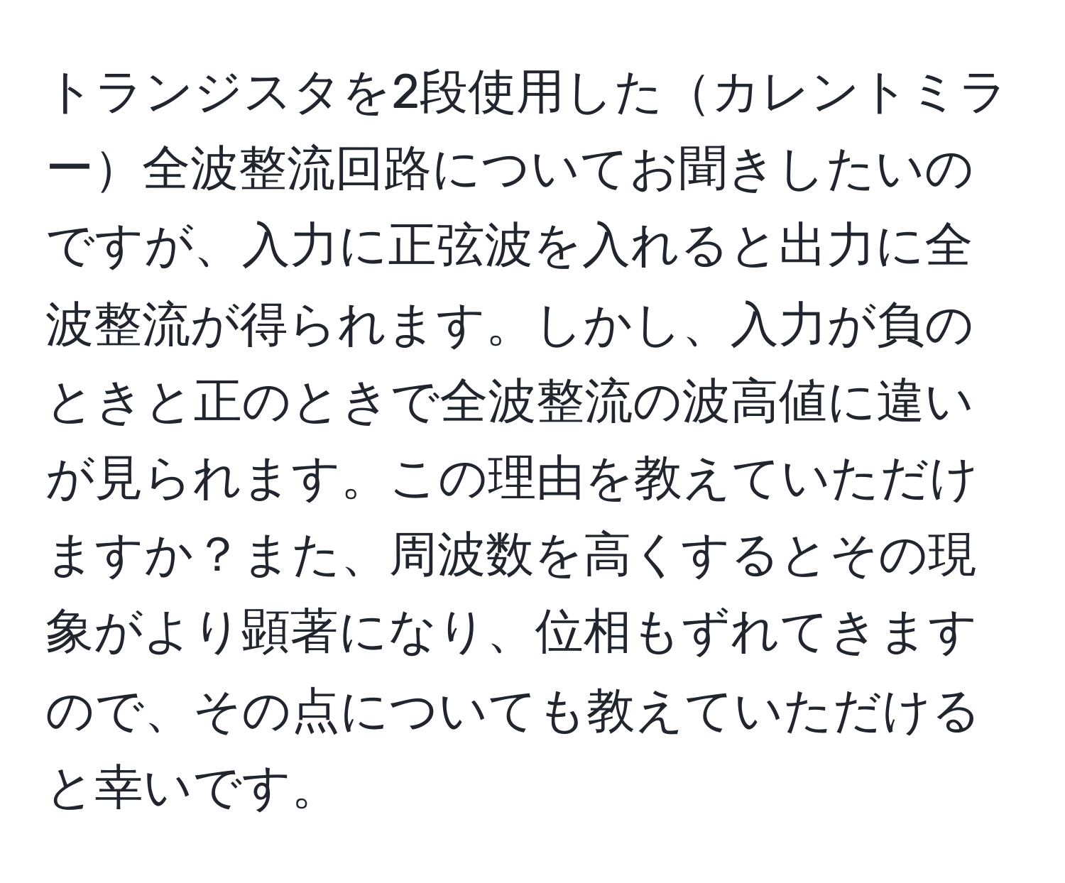 トランジスタを2段使用したカレントミラー全波整流回路についてお聞きしたいのですが、入力に正弦波を入れると出力に全波整流が得られます。しかし、入力が負のときと正のときで全波整流の波高値に違いが見られます。この理由を教えていただけますか？また、周波数を高くするとその現象がより顕著になり、位相もずれてきますので、その点についても教えていただけると幸いです。