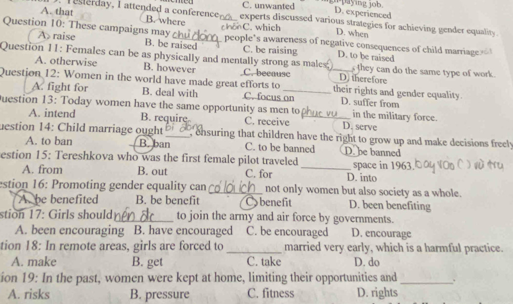 men C. unwanted gn paying job.
D. experienced
A. that B. where
resterday, I attended a conference experts discussed various strategies for achieving gender equality.
chonC. which
D. when
Question 10: These campaigns may __people’s awareness of negative consequences of child marriage
A raise B. be raised C. be raising D. to be raised
Question 11: Females can be as physically and mentally strong as males, they can do the same type of work.
A. otherwise B. however C. because D therefore
Question 12: Women in the world have made great efforts to _their rights and gender equality.
A. fight for B. deal with C. focus on D. suffer from
uestion 13: Today women have the same opportunity as men to_ in the military force.
A. intend B. require C. receive D. serve
uestion 14: Child marriage ought_ , ensuring that children have the right to grow up and make decisions freely
A. to ban B.ban C. to be banned D. be banned
estion 15: Tereshkova who was the first female pilot traveled
space in 1963
A. from B. out C. for _D. into
estion 16: Promoting gender equality can _not only women but also society as a whole.
A be benefited B. be benefit Cobenefit D. been benefiting
stion 17: Girls should_ to join the army and air force by governments.
A. been encouraging B. have encouraged C. be encouraged D. encourage
tion 18: In remote areas, girls are forced to _married very early, which is a harmful practice.
A. make B. get C. take D. do
ion 19: In the past, women were kept at home, limiting their opportunities and_
A. risks B. pressure C. fitness D. rights