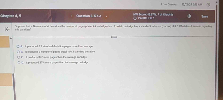 Love Semien 12/12/24 9:13 AM
Chapter 4, 5 Question 8, 5.1-3 HW Score: 46.67%. 7 of 15 points Save
Points: 0 of 1
Suppose that a Normal model describes the number of pages printer ink cartridges last. A certain cartridge has a standardized score (z-score) of 0.2. What dees this mean regarding
this cartridge?
A. It produced 0.2 standard deviation pages more than average.
B. It produced a number of pages equal to ( 2 standard deviation
C. It produced 0.2 more pages than the average cartridge
D. It produced 20% more pages than the average cartridge