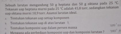 Sebuah larutan mengandung 50 g heptana dan 50 g oktana pada 25°C. 
Tekanan uap heptana murni pada 25°C adalah 45, 8 torr, sedangkan tekanan
uap oktana murni 10, 9 torr. Asumsi larutan ideal.
。 Tentukan tekanan uap setiap komponen
B. Tentukan tekanan uap di atas larutan
Tentukan komposisi uap dalam persen massa
4 Mengapa ada perbedaan komposisi uap dan komposisi larutan ? C