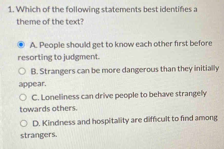 Which of the following statements best identifes a
theme of the text?
A. People should get to know each other first before
resorting to judgment.
B. Strangers can be more dangerous than they initially
appear.
C. Loneliness can drive people to behave strangely
towards others.
D. Kindness and hospitality are difficult to find among
strangers.