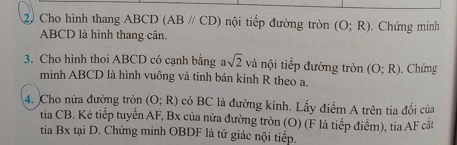 Cho hình thang ABCD (ABparallel CD) nội tiếp đường tròn (O;R). Chứng minh
ABCD là hình thang cân. 
3. Cho hình thoi ABCD có cạnh bằng a sqrt(2) và nội tiếp đường tròn (O;R). Chứng 
minh ABCD là hình vuông và tính bán kính R theo a. 
4. )Cho nửa đường tròn (O;R) có BC là đường kính. Lấy điểm A trên tia đối của 
tia CB. Kẻ tiếp tuyến AF, Bx của nửa đường tròn (O) (F là tiếp điểm), tia AF cắt 
tia Bx tại D. Chứng minh OBDF là tứ giác nội tiếp.