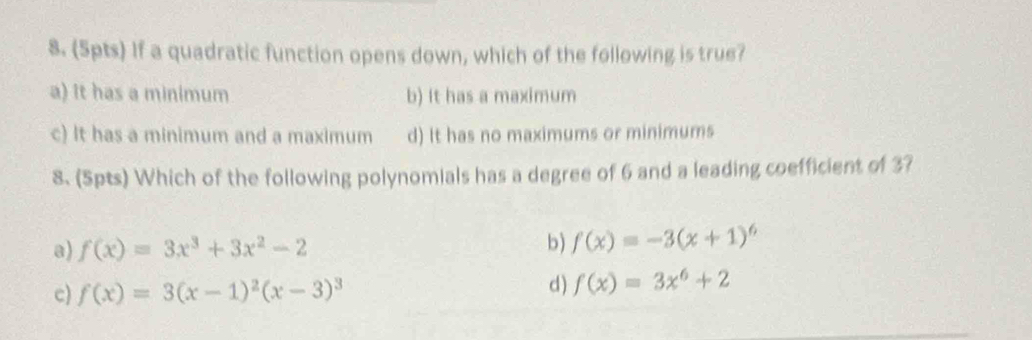 If a quadratic function opens down, which of the following is true?
a) It has a minimum b) It has a maximum
c) It has a minimum and a maximum d) It has no maximums or minimums
8. (5pts) Which of the following polynomials has a degree of 6 and a leading coefficient of 37
a) f(x)=3x^3+3x^2-2
b) f(x)=-3(x+1)^6
c) f(x)=3(x-1)^2(x-3)^3 d ) f(x)=3x^6+2