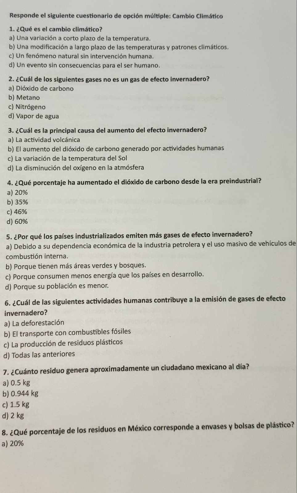 Responde el siguiente cuestionario de opción múltiple: Cambio Climático
1. ¿Qué es el cambio climático?
a) Una variación a corto plazo de la temperatura.
b) Una modificación a largo plazo de las temperaturas y patrones climáticos.
c) Un fenómeno natural sin intervención humana.
d) Un evento sin consecuencias para el ser humano.
2. ¿Cuál de los siguientes gases no es un gas de efecto invernadero?
a) Dióxido de carbono
b) Metano
c) Nitrógeno
d) Vapor de agua
3. ¿Cuál es la principal causa del aumento del efecto invernadero?
a) La actividad volcánica
b) El aumento del dióxido de carbono generado por actividades humanas
c) La variación de la temperatura del Sol
d) La disminución del oxígeno en la atmósfera
4. ¿Qué porcentaje ha aumentado el dióxido de carbono desde la era preindustrial?
a) 20%
b) 35%
c) 46%
d) 60%
5. ¿Por qué los países industrializados emiten más gases de efecto invernadero?
a) Debido a su dependencia económica de la industria petrolera y el uso masivo de vehículos de
combustión interna.
b) Porque tienen más áreas verdes y bosques.
c) Porque consumen menos energía que los países en desarrollo.
d) Porque su población es menor.
6. ¿Cuál de las siguientes actividades humanas contribuye a la emisión de gases de efecto
invernadero?
a) La deforestación
b) El transporte con combustibles fósiles
c) La producción de residuos plásticos
d) Todas las anteriores
7. ¿Cuánto residuo genera aproximadamente un ciudadano mexicano al día?
a) 0.5 kg
b) 0.944 kg
c) 1.5 kg
d) 2 kg
8. ¿Qué porcentaje de los residuos en México corresponde a envases y bolsas de plástico?
a) 20%