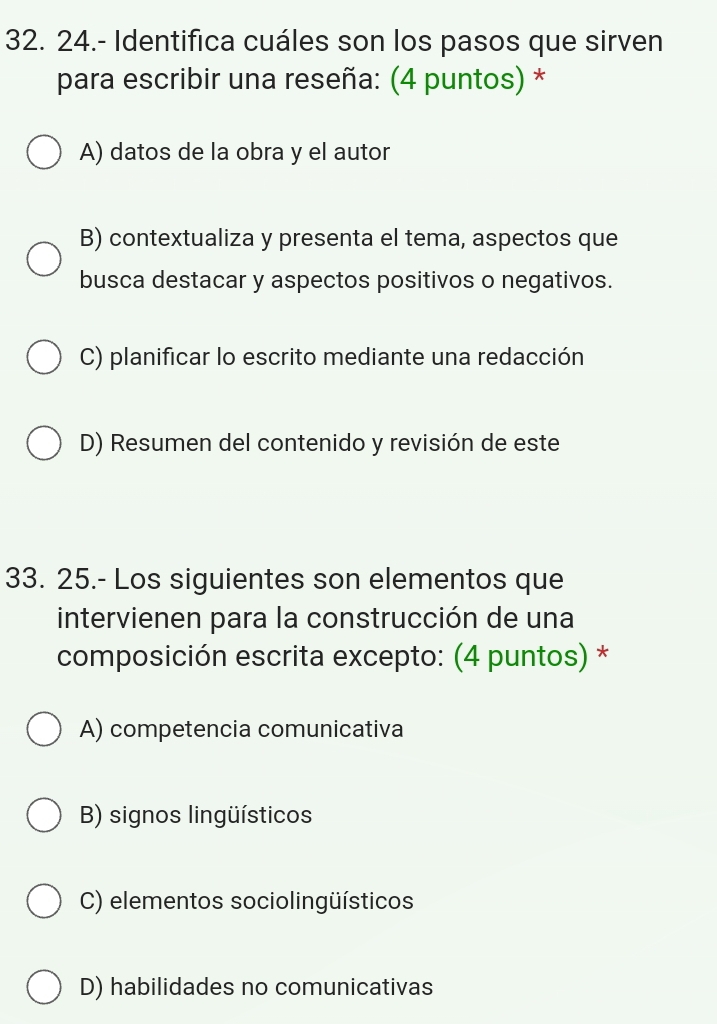 24.- Identifica cuáles son los pasos que sirven
para escribir una reseña: (4 puntos) *
A) datos de la obra y el autor
B) contextualiza y presenta el tema, aspectos que
busca destacar y aspectos positivos o negativos.
C) planificar lo escrito mediante una redacción
D) Resumen del contenido y revisión de este
33. 25.- Los siguientes son elementos que
intervienen para la construcción de una
composición escrita excepto: (4 puntos) *
A) competencia comunicativa
B) signos lingüísticos
C) elementos sociolingüísticos
D) habilidades no comunicativas