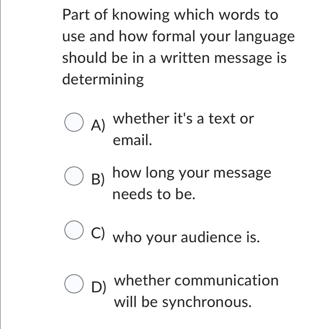 Part of knowing which words to
use and how formal your language
should be in a written message is
determining
A) whether it's a text or
email.
B) how long your message
needs to be.
C) who your audience is.
D) whether communication
will be synchronous.