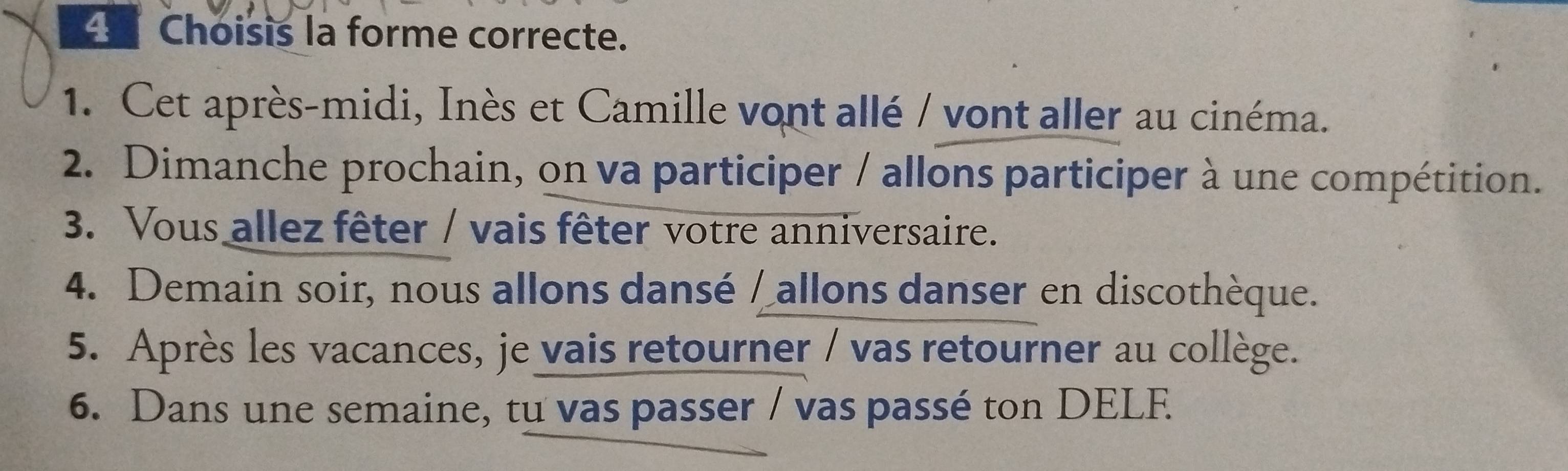 Choisis la forme correcte. 
1. Cet après-midi, Inès et Camille vont allé / vont aller au cinéma. 
2. Dimanche prochain, on va participer / allons participer à une compétition. 
3. Vous allez fêter / vais fêter votre anniversaire. 
4. Demain soir, nous allons dansé / allons danser en discothèque. 
5. Après les vacances, je vais retourner / vas retourner au collège. 
6. Dans une semaine, tu vas passer / vas passé ton DELF