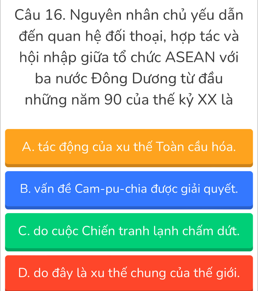 Nguyên nhân chủ yếu dẫn
đến quan hệ đối thoại, hợp tác và
hội nhập giữa tổ chức ASEAN với
ba nước Đông Dương từ đầu
những năm 90 của thế kỷ XX là
A. tác động của xu thế Toàn cầu hóa.
B. vấn đề Cam-pu-chia được giải quyết.
C. do cuộc Chiến tranh lạnh chấm dứt.
D. do đây là xu thế chung của thế giới.