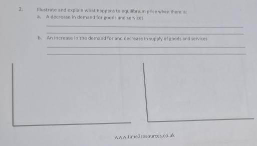 Illustrate and explain what happens to equilibrium price when there is: 
a. A decrease in demand for goods and services 
_ 
_ 
b. An increase in the demand for and decrease in supply of goods and services 
_ 
_ 
www.time2resources.co.uk