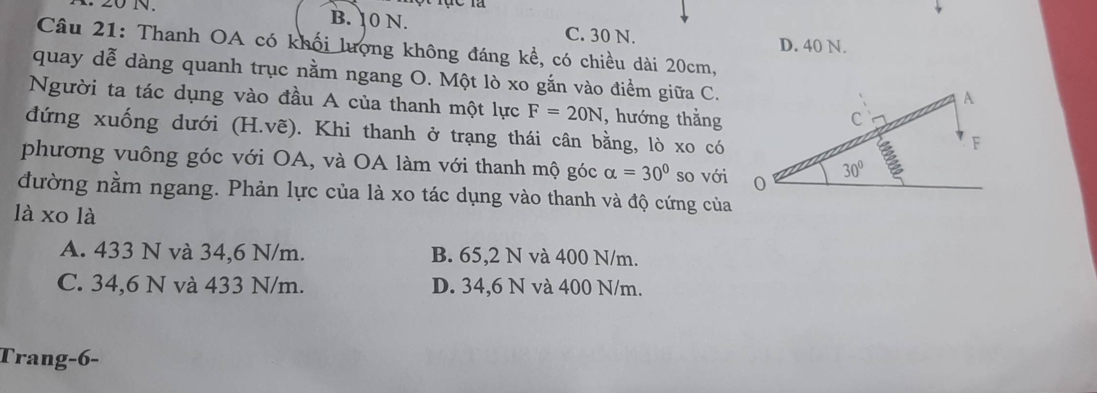 B. 10 N. C. 30 N.
D. 40 N.
Câu 21: Thanh OA có khối lượng không đáng kể, có chiều dài 20cm,
quay dễ dàng quanh trục nằm ngang O. Một lò xo gắn vào điểm giữa C.
Người ta tác dụng vào đầu A của thanh một lực F=20N , hướng thẳng
đứng xuống dưới (H.vẽ). Khi thanh ở trạng thái cân bằng, lò xo có
phương vuông góc với OA, và OA làm với thanh mộ góc alpha =30° so với
đường nằm ngang. Phản lực của là xo tác dụng vào thanh và độ cứng của
là xo là
A. 433 N và 34,6 N/m. B. 65,2 N và 400 N/m.
C. 34,6 N và 433 N/m. D. 34,6 N và 400 N/m.
Trang-6-