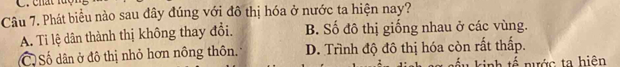 chất lc
Câu 7. Phát biểu nào sau đây đúng với đô thị hóa ở nước ta hiện nay?
A. Ti lệ dân thành thị không thay đổi. B. Số đô thị giống nhau ở các vùng.
(C) Số dân ở đô thị nhỏ hơn nông thôn. D. Trình độ đô thị hóa còn rất thấp.
kinh tế nước ta hiện