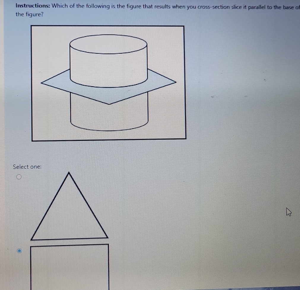 Instructions: Which of the following is the figure that results when you cross-section slice it parallel to the base of 
the figure?