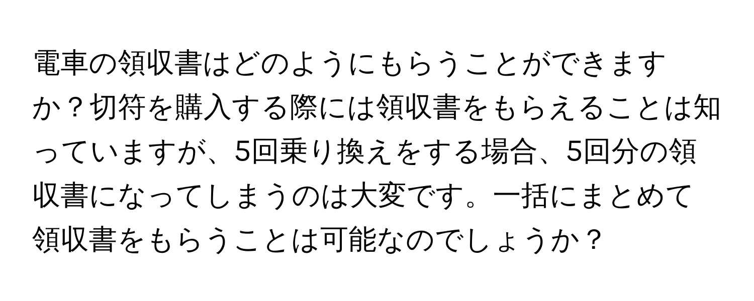 電車の領収書はどのようにもらうことができますか？切符を購入する際には領収書をもらえることは知っていますが、5回乗り換えをする場合、5回分の領収書になってしまうのは大変です。一括にまとめて領収書をもらうことは可能なのでしょうか？