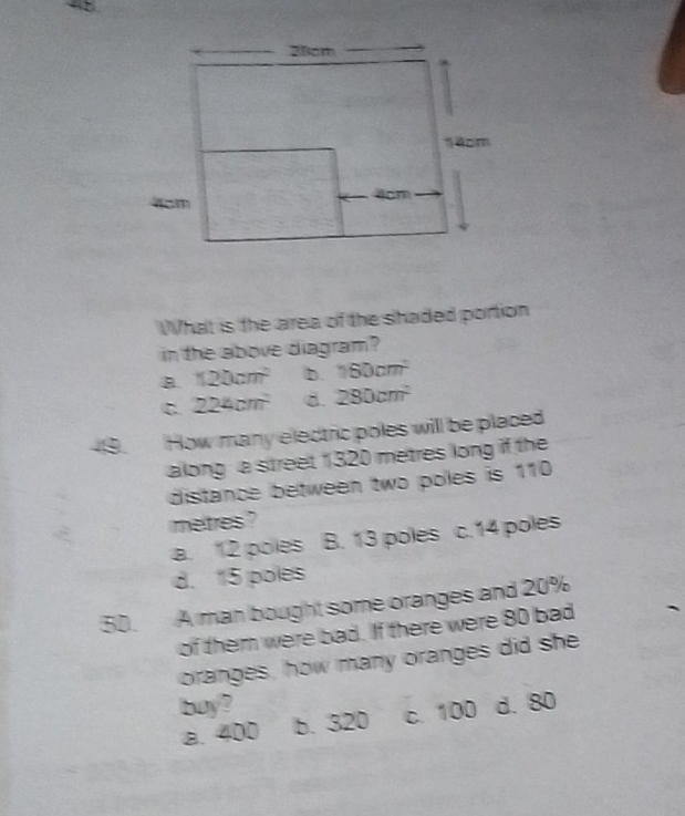 What is the area of the shaded portion
in the above diagram ?
B. 120cm^2 D. 160cm^2
C 224cm^2 d. 280cm^2
49. How many electric poles will be placed
along a street 1320 metres long if the
distance between two poles is 110
metres ?
a. 12 poles B. 13 poles c. 14 poles
d. 15 poles
50. A man bought some oranges and 20%
of them were bad. If there were 80 bad
oranges, how many oranges did she
buy? d. 80
a. 400 b. 320 c. 100