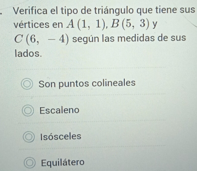 Verifica el tipo de triángulo que tiene sus
vértices en A(1,1), B(5,3) y
C(6,-4) según las medidas de sus
lados.
Son puntos colineales
Escaleno
Isósceles
Equilátero