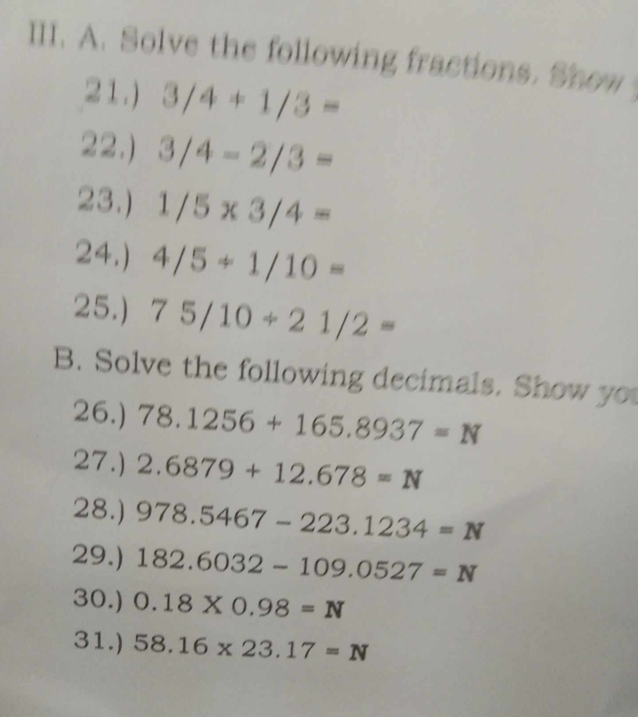 Solve the following fractions. Show 
21.) 3/4+1/3=
22.) 3/4-2/3=
23.) 1/5* 3/4=
24.) 4/5+1/10=
25.) 75/10/ 21/2=
B. Solve the following decimals. Show you 
26.) 78.1256+165.8937=N
27.) 2.6879+12.678=N
28.) 978.5467-223.1234=N
29.) 182.6032-109.0527=N
30.) 0.18* 0.98=N
31.) 58.16* 23.17=N