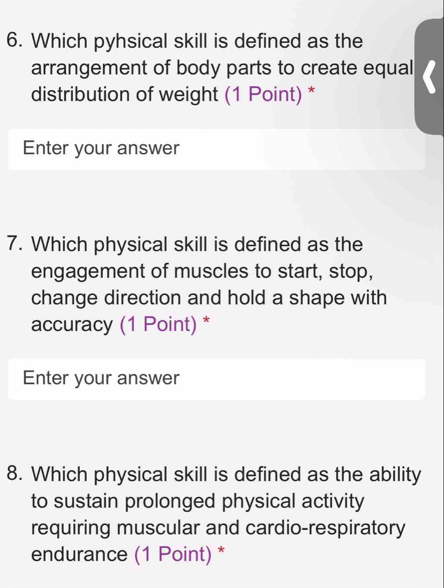 Which pyhsical skill is defined as the 
arrangement of body parts to create equal 
distribution of weight (1 Point) * 
Enter your answer 
7. Which physical skill is defined as the 
engagement of muscles to start, stop, 
change direction and hold a shape with 
accuracy (1 Point) * 
Enter your answer 
8. Which physical skill is defined as the ability 
to sustain prolonged physical activity 
requiring muscular and cardio-respiratory 
endurance (1 Point) *