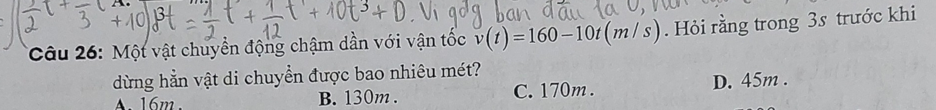 Một vật chuyền động chậm dần với vận tốc v(t)=160-10t(m/s). Hỏi rằng trong 3s trước khi
dừng hẳn vật di chuyển được bao nhiêu mét?
A. 16m B. 130m. C. 170m. D. 45m.