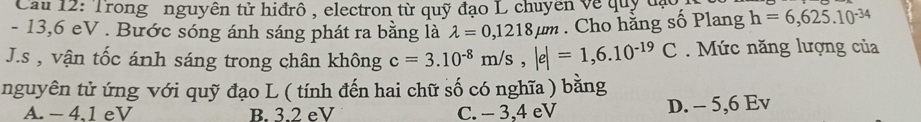 Cau 12: Trong nguyên tử hiđrô, electron từ quỹ đạo L chuyên về quỹ đạ
- 13,6 eV. Bước sóng ánh sáng phát ra bằng là lambda =0,1218mu m. Cho hằng số Plang h=6,625.10^(-34)
J.s , vận tốc ánh sáng trong chân không c=3.10^(-8)m/s, |e|=1,6.10^(-19)C Mức năng lượng của
nguyên tử ứng với quỹ đạo L ( tính đến hai chữ số có nghĩa ) bằng
A. - 4.1 eV B. 3.2 eV C. - 3, 4 eV
D. - 5, 6 Ev