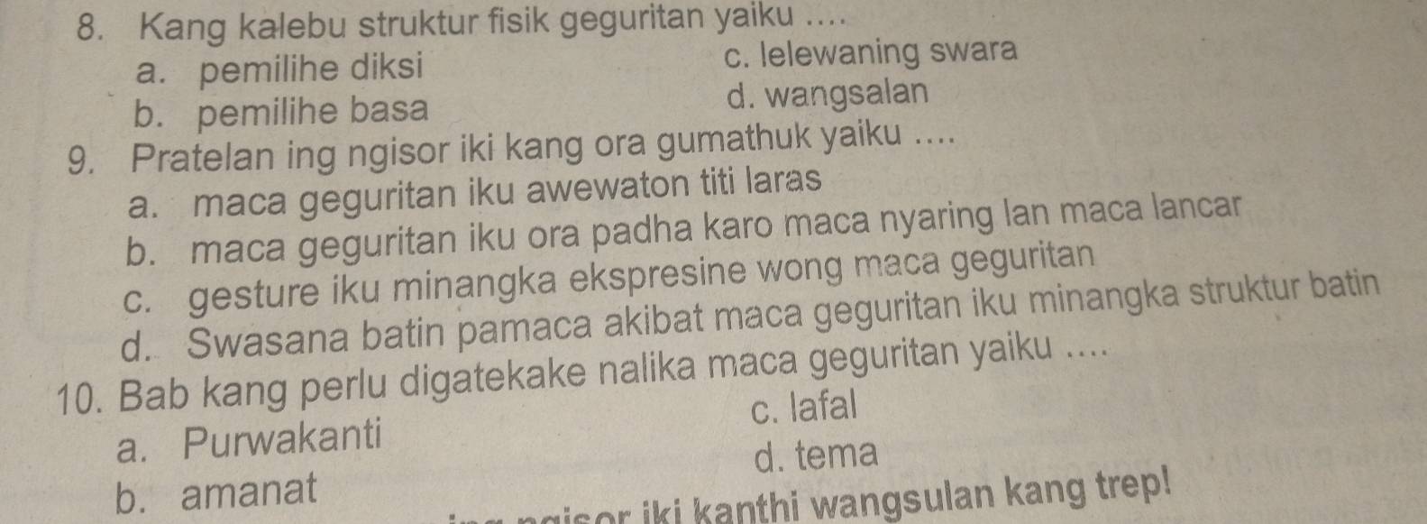 Kang kalebu struktur fisik geguritan yaiku ....
a. pemilihe diksi c. lelewaning swara
b. pemilihe basa d. wangsalan
9. Pratelan ing ngisor iki kang ora gumathuk yaiku ….
a. maca geguritan iku awewaton titi laras
b. maca geguritan iku ora padha karo maca nyaring lan maca lancar
c. gesture iku minangka ekspresine wong maca geguritan
d. Swasana batin pamaca akibat maca geguritan iku minangka struktur batin
10. Bab kang perlu digatekake nalika maca geguritan yaiku ....
c. lafal
a. Purwakanti
d. tema
b. amanat
gisor iki kanthi wangsulan kang trep!