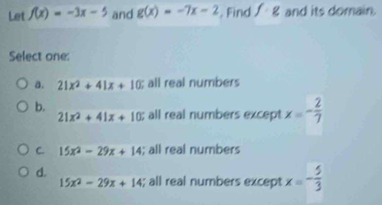 Let f(x)=-3x-5 and g(x)=-7x-2. Find f:g and its domain.
Select one:
a. 21x^2+41x+10; all real numbers
b.
21x^2+41x+10; all real numbers except x=- 2/7 
C. 15x^2-29x+14; all real numbers
d.
15x^2-29x+14; all real numbers except x=- 5/3 