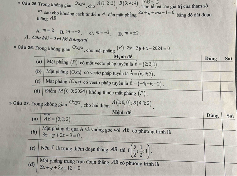 » Câu 25. Trong không gian Oxyz , cho A(1;2;3)B(3;4;4). Tìm tất cả các giá trị của tham số
” sao cho khoảng cách từ điểm A đến mặt phẳng 2x+y+mz-1=0
thẳng AB bằng độ dài đoạn
A. m=2 B. m=-2 C. m=-3 D. m=± 2
A. Câu hồi - Trã lời Đúng/sai
(P):
» Câu 26. Trong không gian Oxyz , 2x+3y+z-2024=0
» Câu 27. Trong không gian Oxyz , cho hai điểm A(1;0;0);B(4;1;2)
i