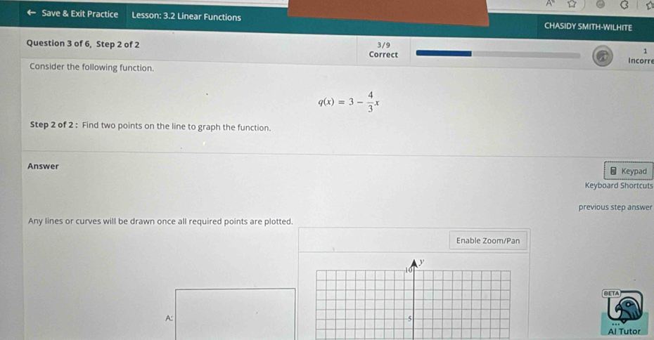 Save & Exit Practice Lesson: 3.2 Linear Functions CHASIDY SMITH-WILHITE 
Question 3 of 6, Step 2 of 2 3/9 
Correct 
1 
Consider the following function. Incorr
q(x)=3- 4/3 x
Step 2 of 2 : Find two points on the line to graph the function. 
Answer Keypad 

Keyboard Shortcuts 
previous step answer 
Any lines or curves will be drawn once all required points are plotted. 
Enable Zoom/Pan 
BETA 
A: 
Al Tutor