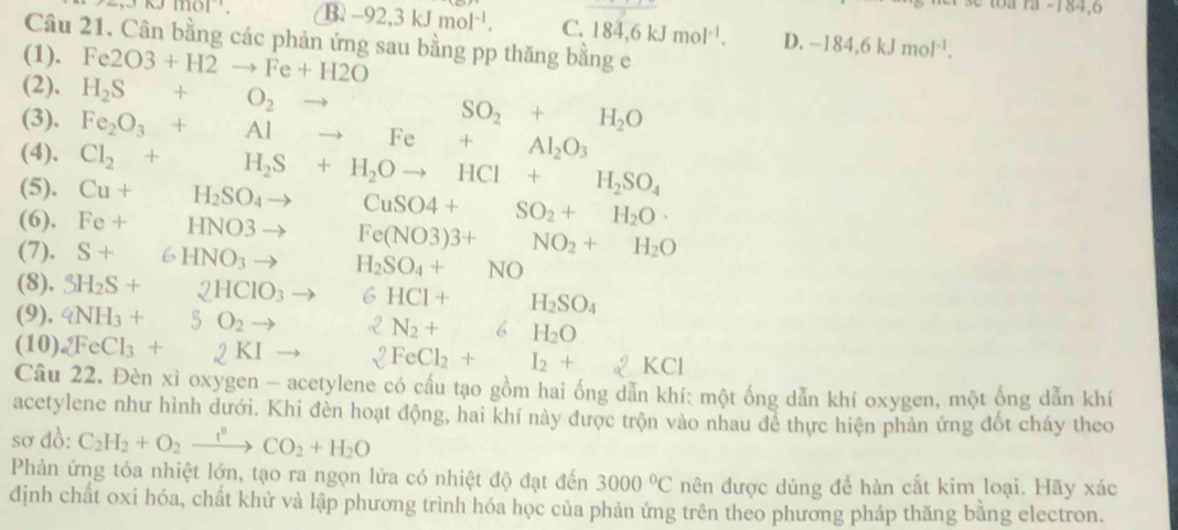 121-104.0
B. -92,3kJmol^(-1). C. 184,6kJmol^(-1). D. -184,6kJmol^(-1).
Câu 21. Cân bằng các phản ứng sau bằng pp thăng bằng e
(1). Fe2O3+H2to Fe+H2O
(2). H_2S+O_2to
(3), Fe_2O_3+Alto Fe+Al_2O_3 SO_2+H_2O
(4).
(5). Cu+H_2SO_4to Cl_2+H_2S+H_2Oto HCl+H_2SO_4
CuSO4+SO_2+H_2O·
(6). Fe+HNO3to □  Fe(NO3)3+NO_2+H_2O
(7). S+6HNO_3to H_2SO_4+NO
(8). SH_2S+2HClO_3 to 6HCI+H_2SO_4
(9). 4NH_3+5O_2to 2N_2+6H_2O
(10) 2FeCl_3+2KI 2FeCl_2+I_2+ □  2KCl
Câu 22. Đèn xì oxygen - acetylene có cấu tạo gồm hai ống dẫn khí: một ống dẫn khí oxygen, một ống dẫn khí
acetylene như hình dưới. Khi đèn hoạt động, hai khí này được trộn vào nhau để thực hiện phản ứng đốt cháy theo
sơ đồ: C_2H_2+O_2xrightarrow i°CO_2+H_2O
Phản ứng tỏa nhiệt lớn, tạo ra ngọn lửa có nhiệt độ đạt đến 3000°C nên được dúng để hàn cắt kim loại. Hãy xác
định chất oxi hóa, chất khử và lập phương trình hóa học của phản ứng trên theo phương pháp thăng bằng electron.