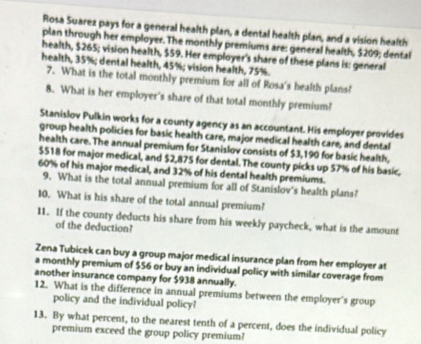 Rosa Suarez pays for a general health plan, a dental health plan, and a vision health 
plan through her employer. The monthly premiums are: general health, $209; dental 
health, $265; vision health, $59. Her employer's share of these plans is: general 
health, 35%; dental health, 45%; vision health, 75%. 
7. What is the total monthly premium for all of Rosa's health plans? 
8. What is her employer's share of that total monthly premium? 
Stanislov Pulkin works for a county agency as an accountant. His employer provides 
group health policies for basic health care, major medical health care, and dental 
health care. The annual premium for Stanislov consists of $3,190 for basic health,
$518 for major medical, and $2,875 for dental. The county picks up 57% of his basic,
60% of his major medical, and 32% of his dental health premiums. 
9. What is the total annual premium for all of Stanislov's health plans? 
10. What is his share of the total annual premium? 
11. If the county deducts his share from his weekly paycheck, what is the amount 
of the deduction? 
Zena Tubicek can buy a group major medical insurance plan from her employer at 
a monthly premium of $56 or buy an individual policy with similar coverage from 
another insurance company for $938 annually. 
12. What is the difference in annual premiums between the employer’s group 
policy and the individual policy? 
13. By what percent, to the nearest tenth of a percent, does the individual policy 
premium exceed the group policy premium?