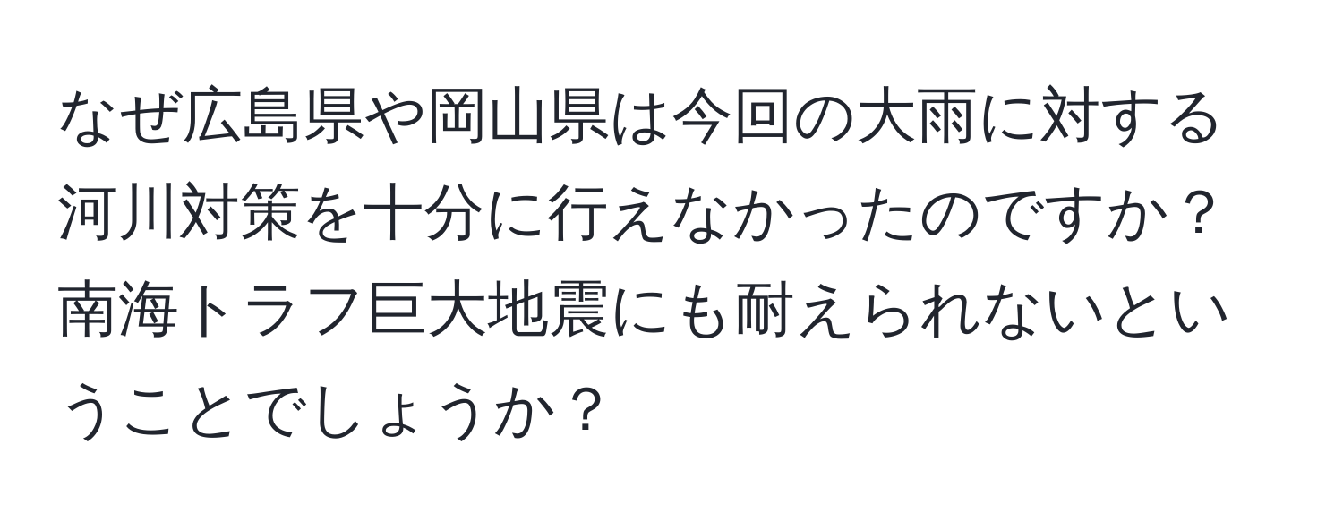 なぜ広島県や岡山県は今回の大雨に対する河川対策を十分に行えなかったのですか？南海トラフ巨大地震にも耐えられないということでしょうか？