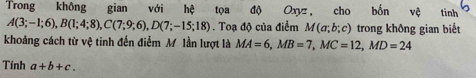 Trong không gian với hệ tọa độ Oxyz, cho bốn vệ tinh
A(3;-1;6), B(1;4;8), C(7;9;6), D(7;-15;18). Toạ độ của điểm M(a;b;c) trong không gian biết 
khoảng cách từ vệ tinh đến điểm M lần lượt là MA=6, MB=7, MC=12, MD=24
Tinh a+b+c.