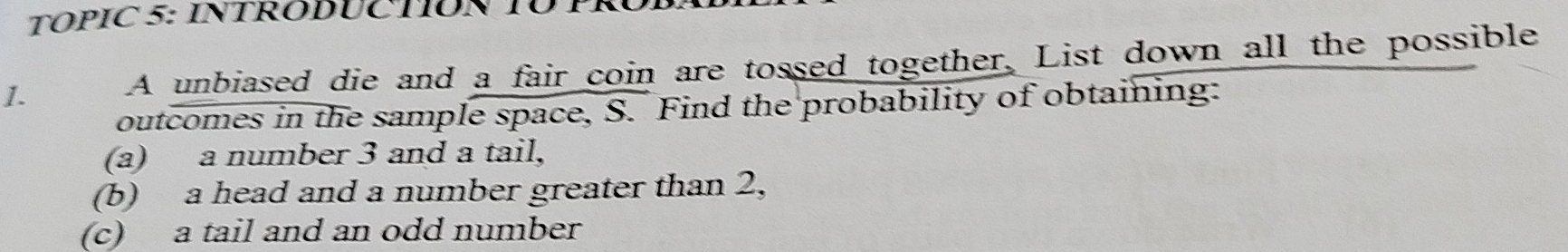 TOPIC 5: INTRODUCTION TÜP 
1. A unbiased die and a fair coin are tossed together. List down all the possible 
outcomes in the sample space, S. Find the probability of obtaining: 
(a) a number 3 and a tail, 
(b) a head and a number greater than 2, 
(c) a tail and an odd number