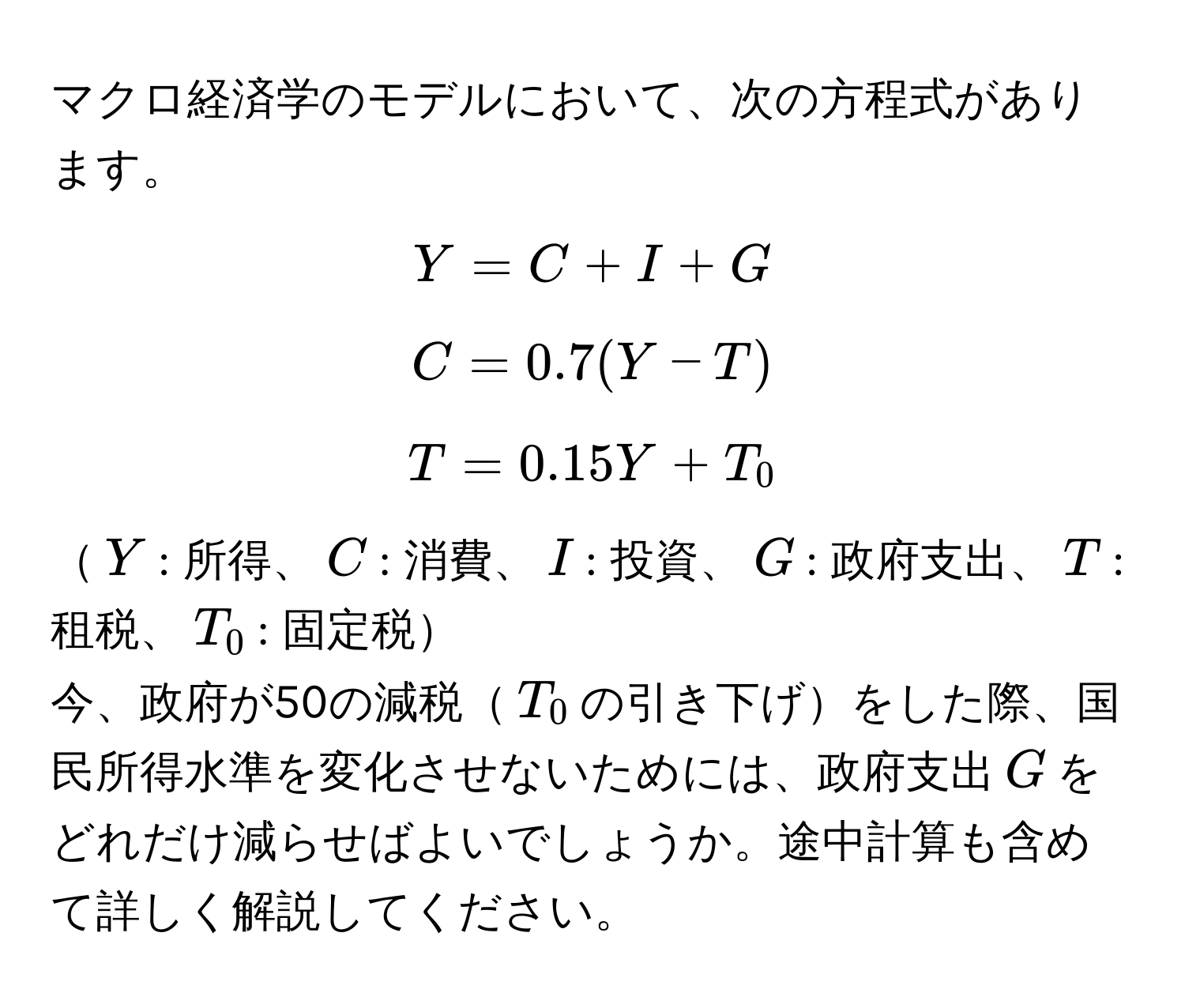 マクロ経済学のモデルにおいて、次の方程式があります。  
$$Y = C + I + G$$  
$$C = 0.7(Y - T)$$  
$$T = 0.15Y + T_0$$  
$Y$: 所得、$C$: 消費、$I$: 投資、$G$: 政府支出、$T$: 租税、$T_0$: 固定税

今、政府が50の減税$T_0$の引き下げをした際、国民所得水準を変化させないためには、政府支出$G$をどれだけ減らせばよいでしょうか。途中計算も含めて詳しく解説してください。