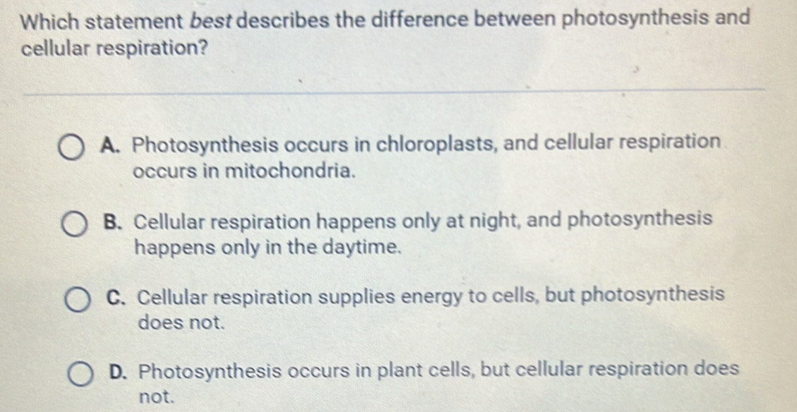 Which statement best describes the difference between photosynthesis and
cellular respiration?
A. Photosynthesis occurs in chloroplasts, and cellular respiration
occurs in mitochondria.
B. Cellular respiration happens only at night, and photosynthesis
happens only in the daytime.
C. Cellular respiration supplies energy to cells, but photosynthesis
does not.
D. Photosynthesis occurs in plant cells, but cellular respiration does
not.