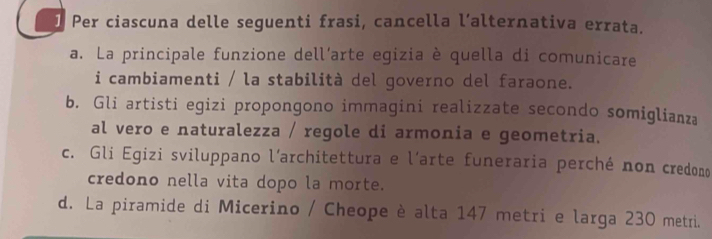 Per ciascuna delle seguenti frasi, cancella l’alternativa errata.
a. La principale funzione dell’arte egizia è quella di comunicare
i cambiamenti / la stabilità del governo del faraone.
b. Gli artisti egizi propongono immagini realizzate secondo somiglianza
al vero e naturalezza / regole di armonia e geometria.
c. Gli Egizi sviluppano l’architettura e l´arte funeraria perché non credono
credono nella vita dopo la morte.
d. La piramide di Micerino / Cheope è alta 147 metri e larga 230 metri.