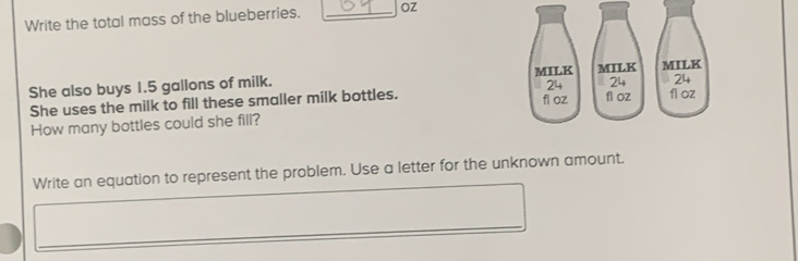 Write the total mass of the blueberries. _OZ 
She also buys 1.5 gallons of milk. 
She uses the milk to fill these smaller milk bottles. 
How many bottles could she fill? 
Write an equation to represent the problem. Use a letter for the unknown amount.