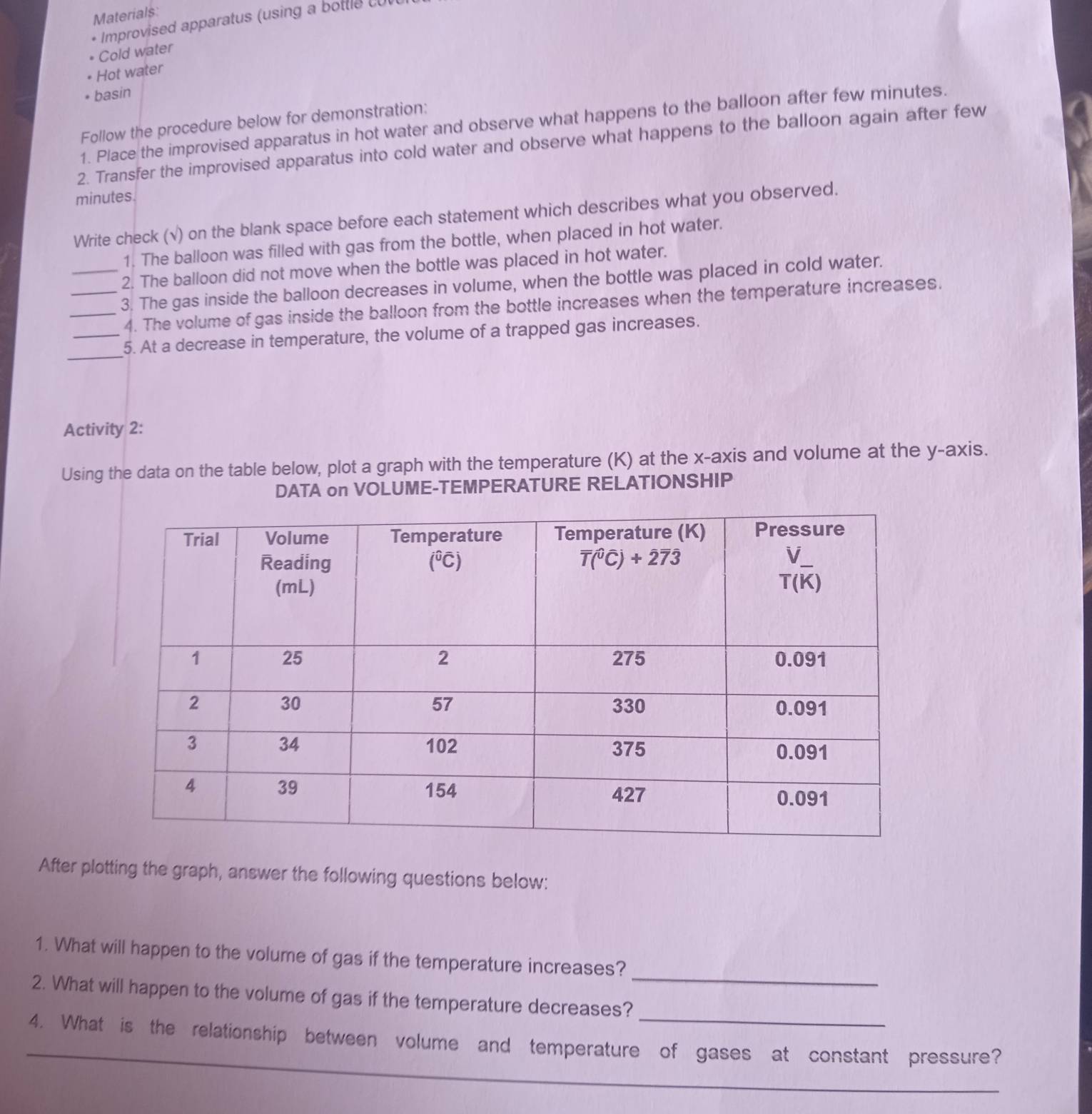 Materials:
* Improvised apparatus (using a bott le  cu 
Cold water
Hot water
basin
Follow the procedure below for demonstration:
1. Place the improvised apparatus in hot water and observe what happens to the balloon after few minutes.
2. Transfer the improvised apparatus into cold water and observe what happens to the balloon again after few
minutes
Write check (√) on the blank space before each statement which describes what you observed.
1. The balloon was filled with gas from the bottle, when placed in hot water.
2. The balloon did not move when the bottle was placed in hot water.
_3. The gas inside the balloon decreases in volume, when the bottle was placed in cold water.
4. The volume of gas inside the balloon from the bottle increases when the temperature increases.
_
_5. At a decrease in temperature, the volume of a trapped gas increases.
Activity 2:
Using the data on the table below, plot a graph with the temperature (K) at the x-axis and volume at the y-axis.
DATA on VOLUME-TEMPERATURE RELATIONSHIP
After plotting the graph, answer the following questions below:
_
1. What will happen to the volume of gas if the temperature increases?
_
2. What will happen to the volume of gas if the temperature decreases?
4. What is the relationship between volume and temperature of gases at constant pressure?
_
_