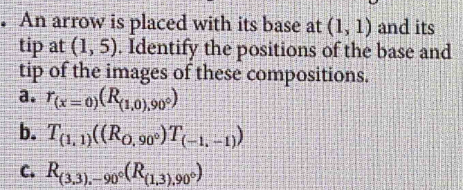 An arrow is placed with its base at (1,1) and its
tip at (1,5). Identify the positions of the base and
tip of the images of these compositions.
a. r_(x=0)(R_(1,0),90°)
b. T_(1,1)((R_0,90°)T_(-1,-1))
C. R_(3,3),-90°(R_(1,3),90°)