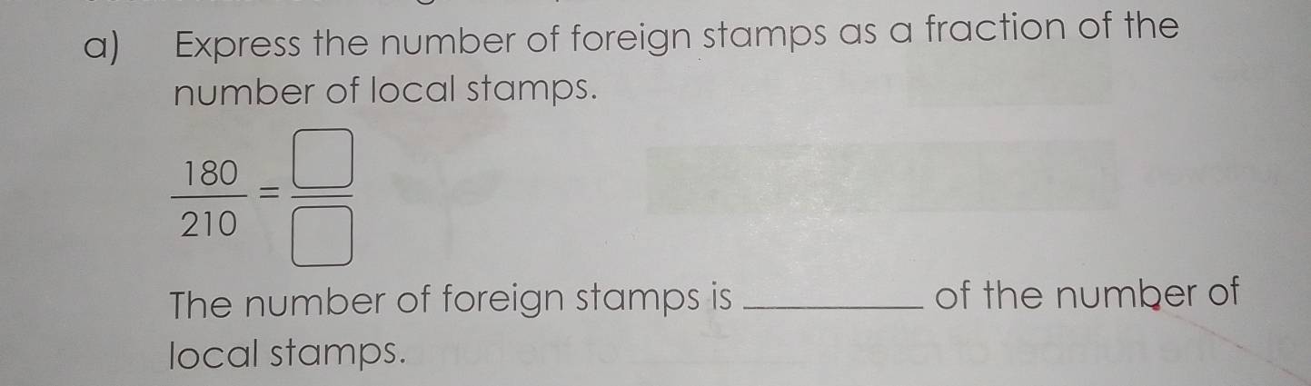 Express the number of foreign stamps as a fraction of the 
number of local stamps.
 180/210 = □ /□  
The number of foreign stamps is _of the number of 
local stamps.