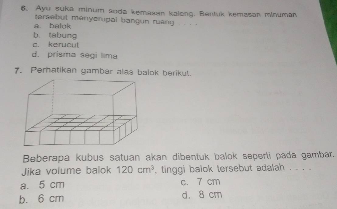 Ayu suka minum soda kemasan kaleng. Bentuk kemasan minuman
tersebut menyerupai bangun ruang . . . .
a. balok
b. tabung
c. kerucut
d. prisma segi lima
7. Perhatikan gambar alas balok berikut.
Beberapa kubus satuan akan dibentuk balok seperti pada gambar.
Jika volume balok 120cm^3 , tinggi balok tersebut adalah . . . .
a. 5 cm c. 7 cm
b. 6 cm d. 8 cm