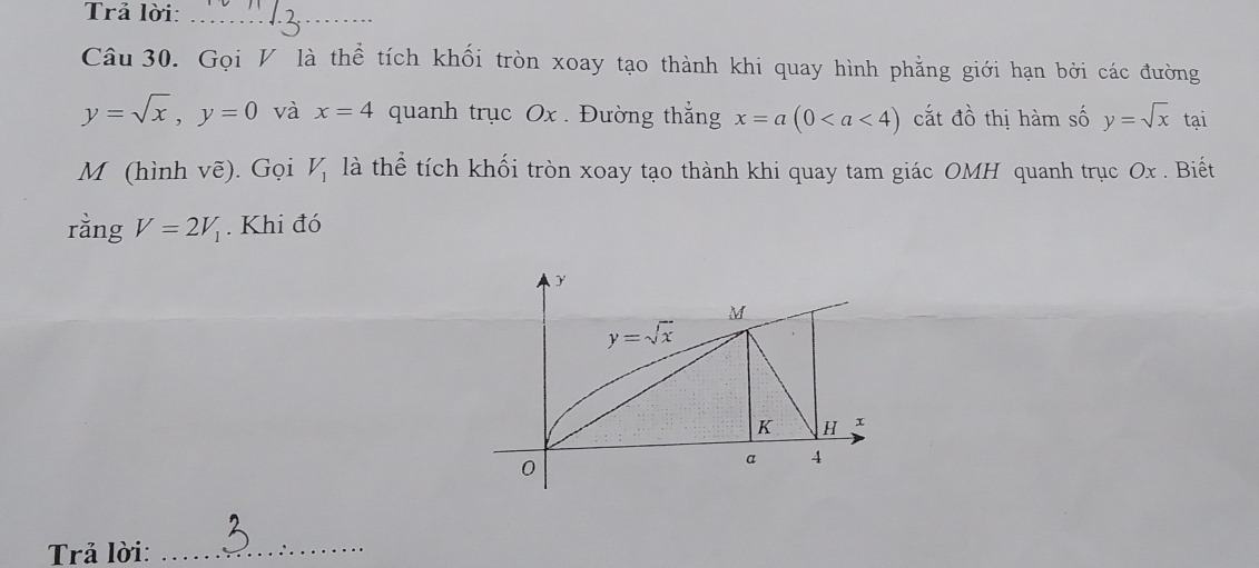 Trả lời:_
Câu 30. Gọi V là thể tích khối tròn xoay tạo thành khi quay hình phẳng giới hạn bởi các đường
y=sqrt(x),y=0 và x=4 quanh trục Ox . Đường thắng x=a(0 cắt dhat O thị hàm số y=sqrt(x) tại
M (hình voverline e). Gọi V_1 là thể tích khối tròn xoay tạo thành khi quay tam giác OMH quanh trục Ox . Biết
rằng V=2V_1. Khi đó
Trả lời:_